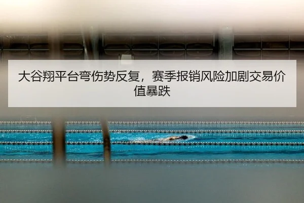 大谷翔平台弯伤势反复，赛季报销风险加剧交易价值暴跌