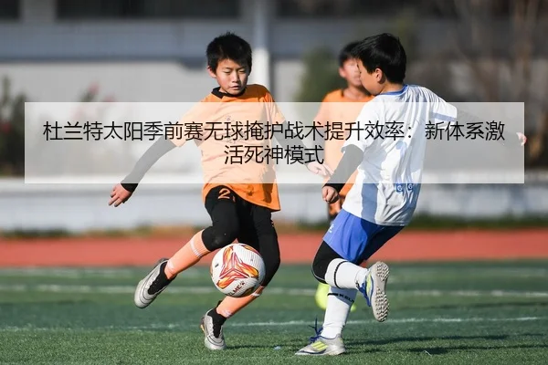 杜兰特太阳季前赛无球掩护战术提升效率：新体系激活死神模式
