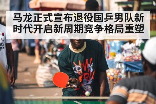 马龙正式宣布退役国乒男队新时代开启新周期竞争格局重塑