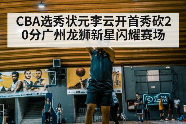 CBA选秀状元李云开首秀砍20分广州龙狮新星闪耀赛场