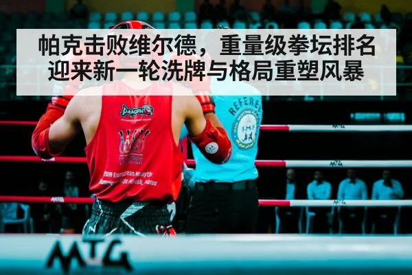 帕克击败维尔德，重量级拳坛排名迎来新一轮洗牌与格局重塑风暴